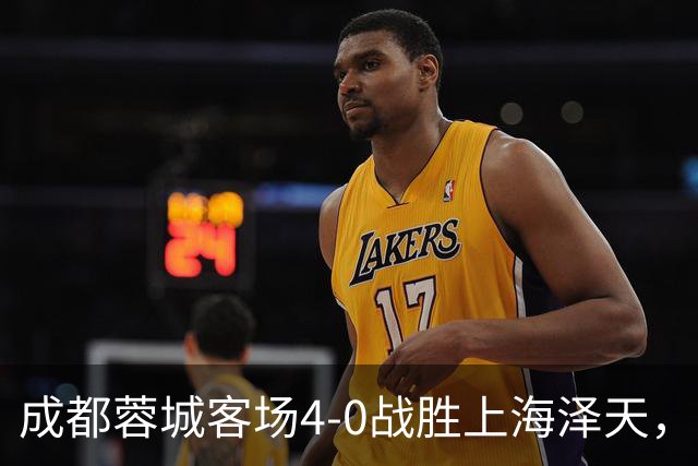 成都蓉城客场4-0战胜上海泽天，晋级足协杯下一轮