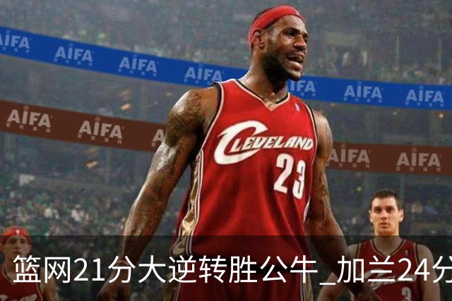 篮网21分大逆转胜公牛 加兰24分骑士险胜猛龙